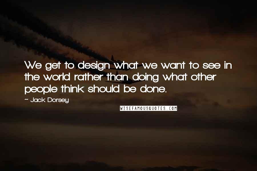 Jack Dorsey Quotes: We get to design what we want to see in the world rather than doing what other people think should be done.