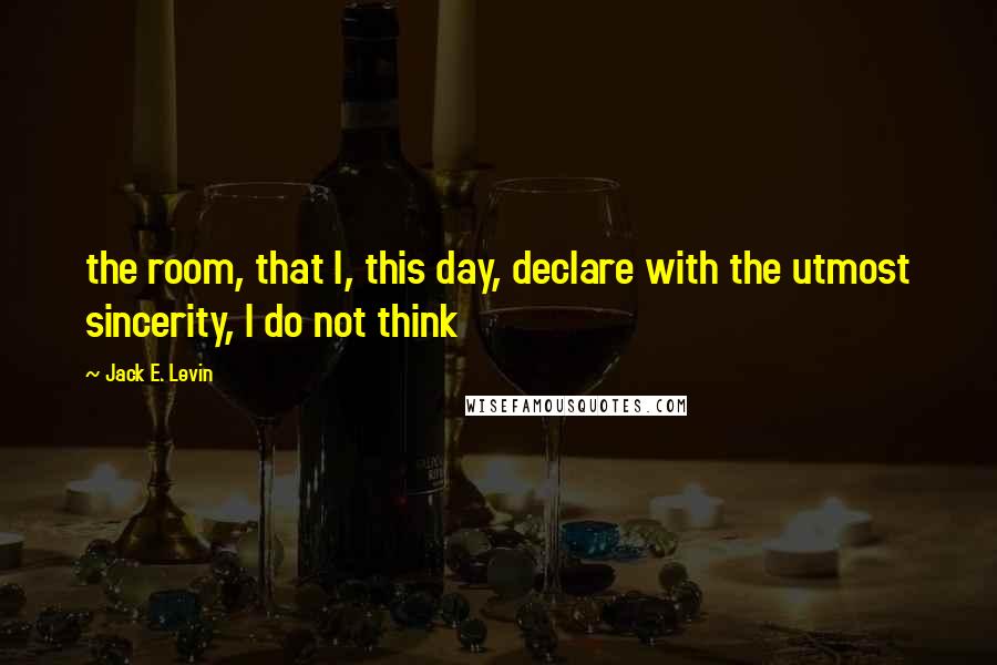 Jack E. Levin Quotes: the room, that I, this day, declare with the utmost sincerity, I do not think