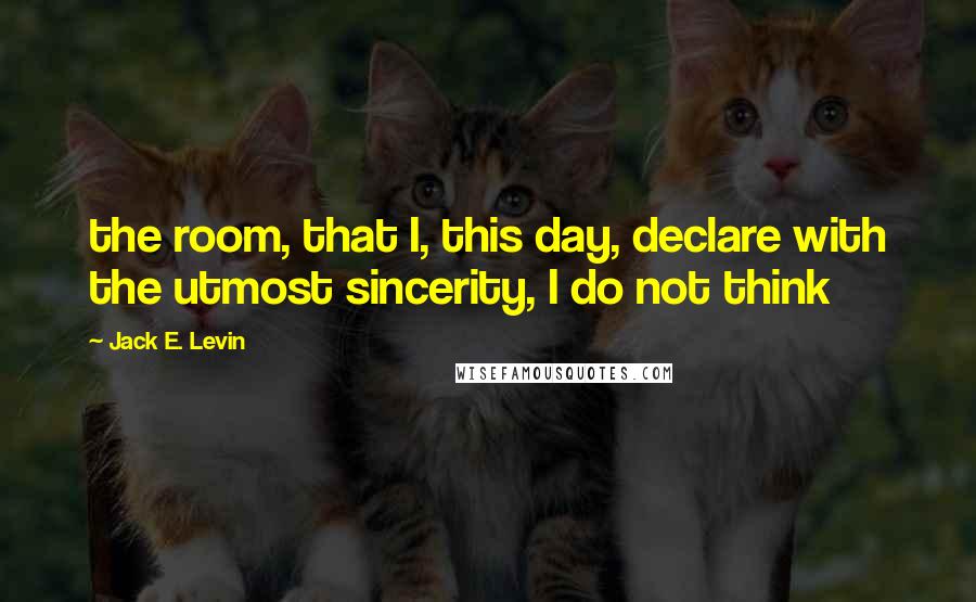 Jack E. Levin Quotes: the room, that I, this day, declare with the utmost sincerity, I do not think