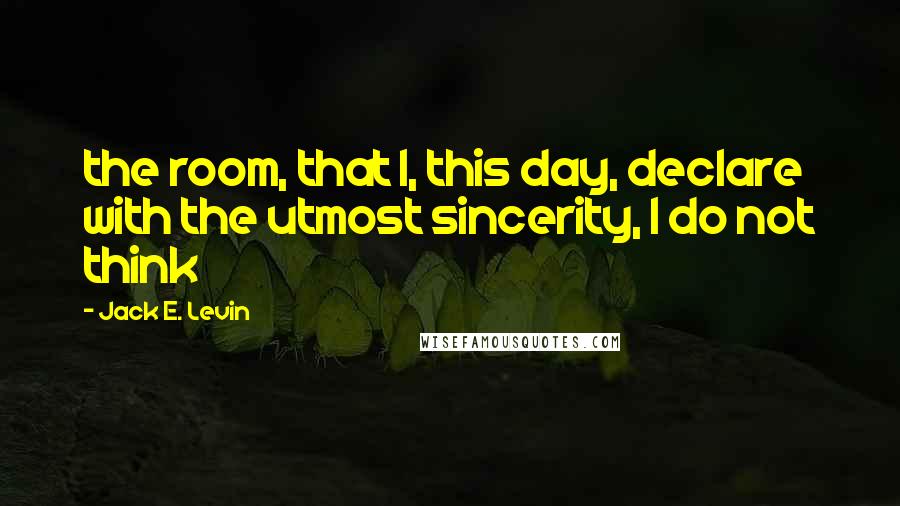Jack E. Levin Quotes: the room, that I, this day, declare with the utmost sincerity, I do not think
