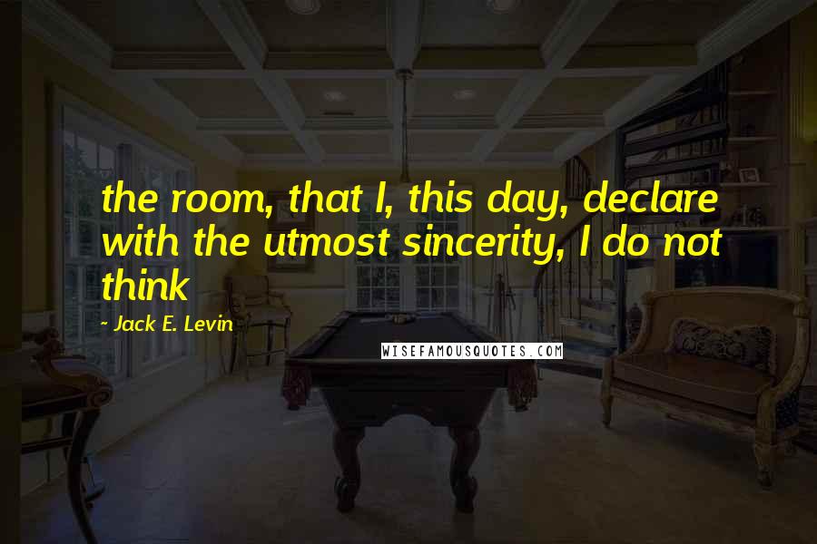 Jack E. Levin Quotes: the room, that I, this day, declare with the utmost sincerity, I do not think