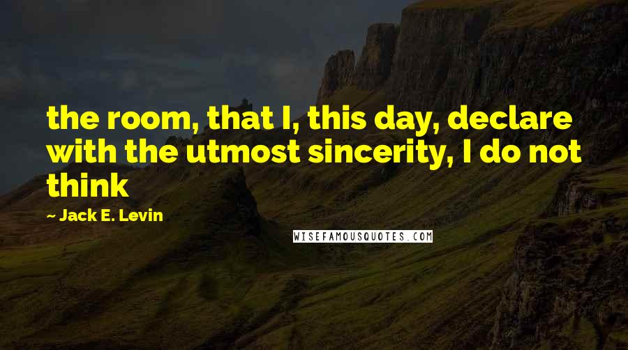 Jack E. Levin Quotes: the room, that I, this day, declare with the utmost sincerity, I do not think