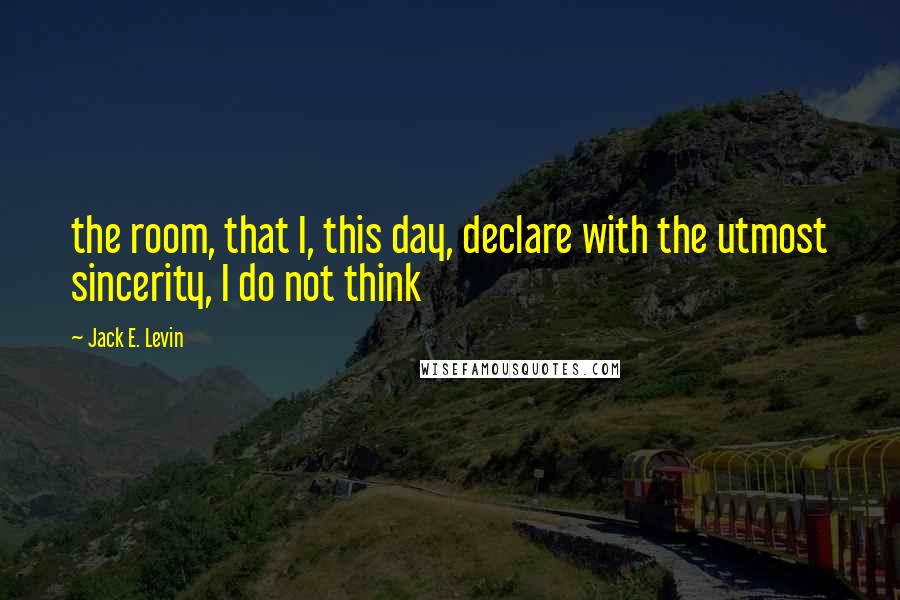 Jack E. Levin Quotes: the room, that I, this day, declare with the utmost sincerity, I do not think