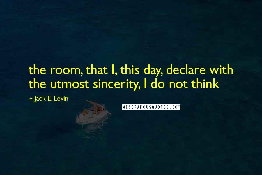 Jack E. Levin Quotes: the room, that I, this day, declare with the utmost sincerity, I do not think