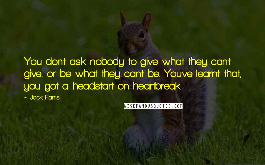 Jack Farris Quotes: You don't ask nobody to give what they can't give, or be what they can't be. You've learnt that, you got a headstart on heartbreak.