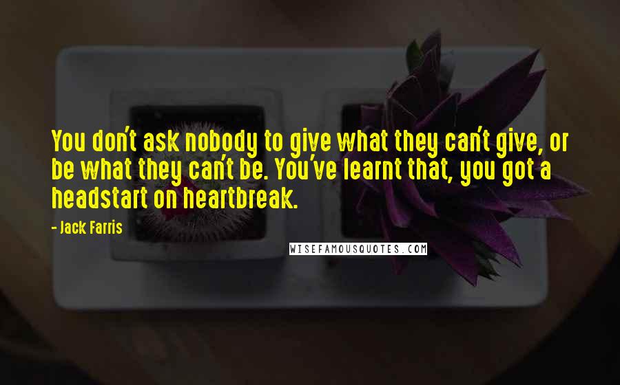Jack Farris Quotes: You don't ask nobody to give what they can't give, or be what they can't be. You've learnt that, you got a headstart on heartbreak.