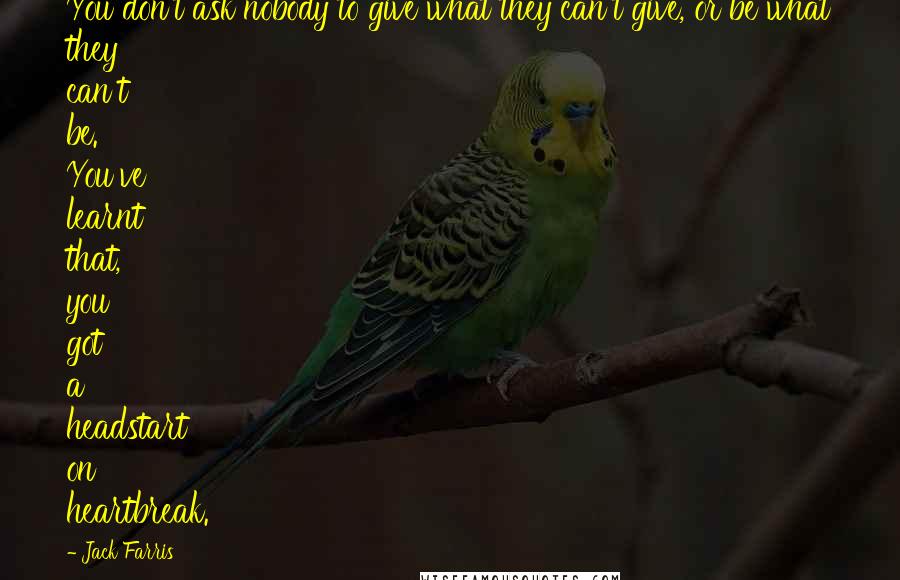 Jack Farris Quotes: You don't ask nobody to give what they can't give, or be what they can't be. You've learnt that, you got a headstart on heartbreak.