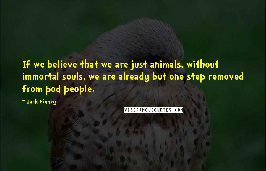 Jack Finney Quotes: If we believe that we are just animals, without immortal souls, we are already but one step removed from pod people.