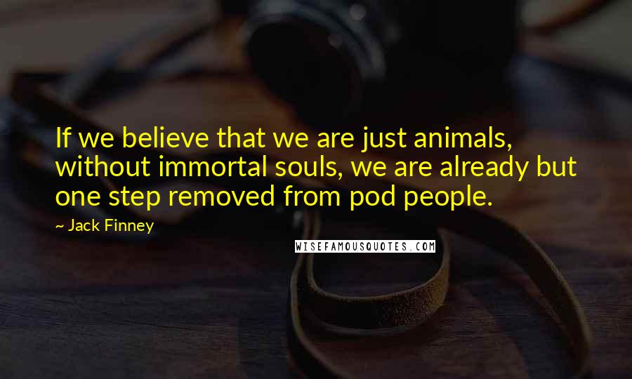 Jack Finney Quotes: If we believe that we are just animals, without immortal souls, we are already but one step removed from pod people.