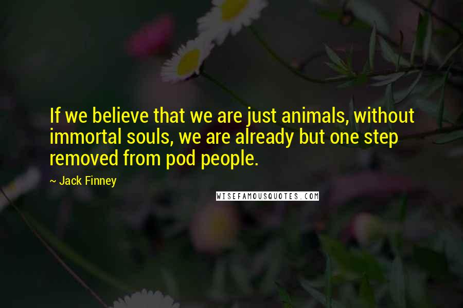 Jack Finney Quotes: If we believe that we are just animals, without immortal souls, we are already but one step removed from pod people.
