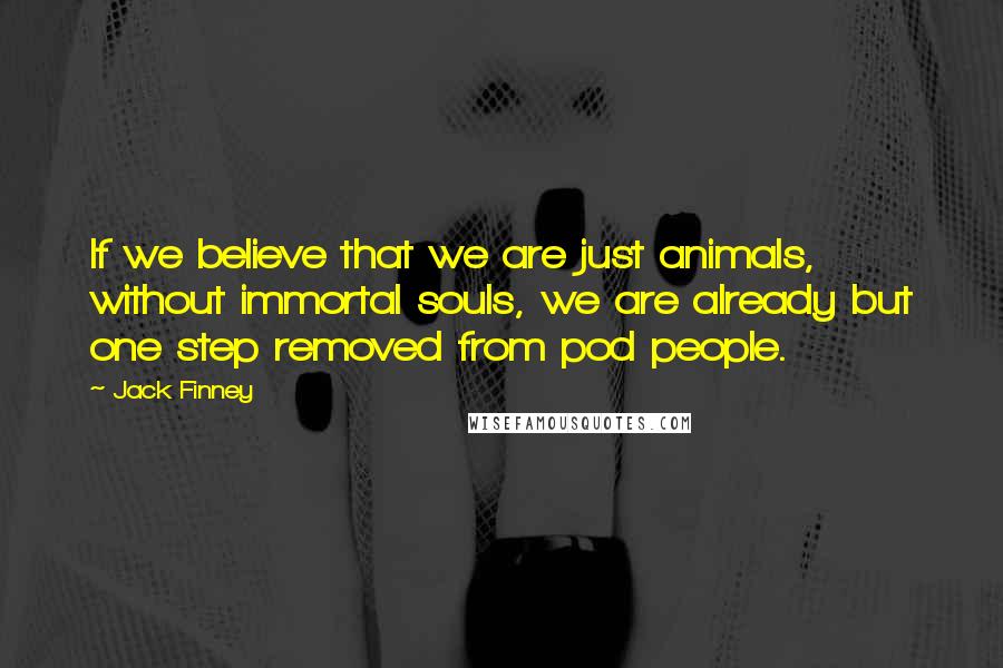 Jack Finney Quotes: If we believe that we are just animals, without immortal souls, we are already but one step removed from pod people.