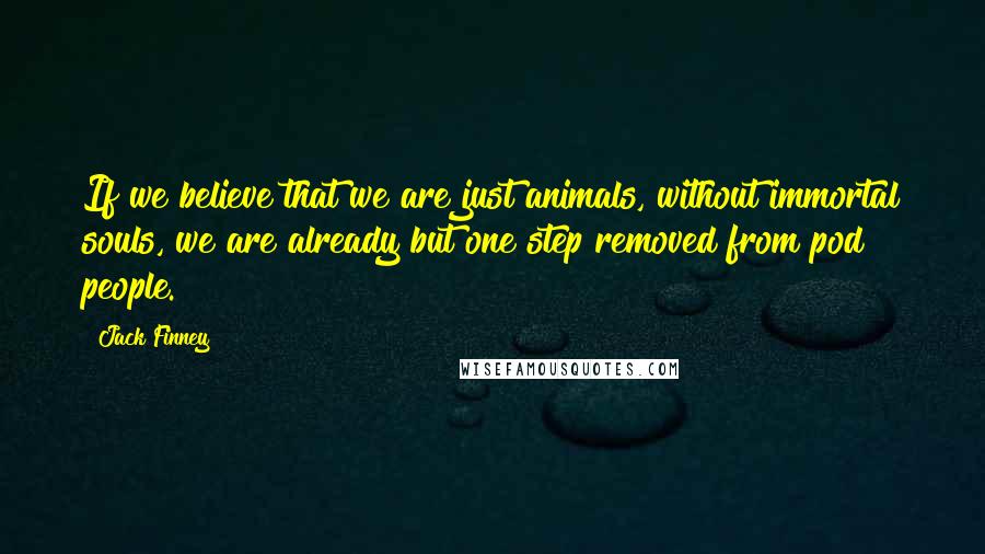 Jack Finney Quotes: If we believe that we are just animals, without immortal souls, we are already but one step removed from pod people.