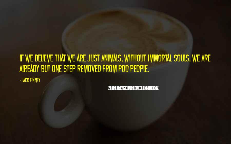 Jack Finney Quotes: If we believe that we are just animals, without immortal souls, we are already but one step removed from pod people.