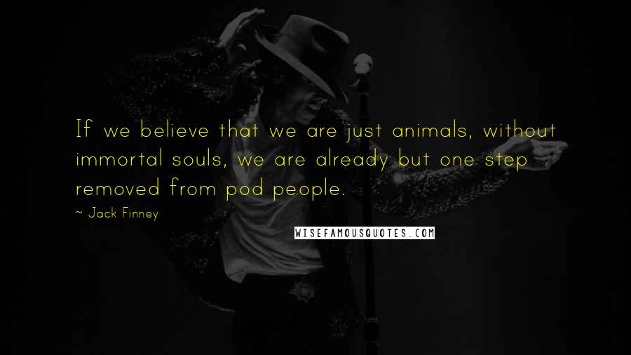 Jack Finney Quotes: If we believe that we are just animals, without immortal souls, we are already but one step removed from pod people.