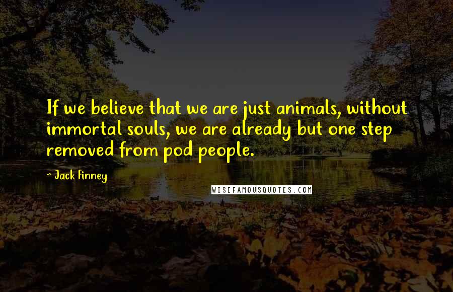 Jack Finney Quotes: If we believe that we are just animals, without immortal souls, we are already but one step removed from pod people.