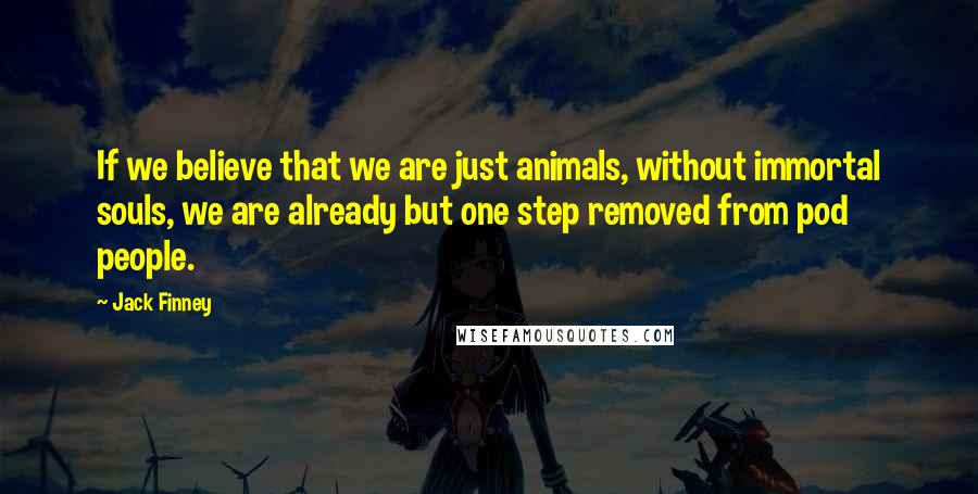 Jack Finney Quotes: If we believe that we are just animals, without immortal souls, we are already but one step removed from pod people.