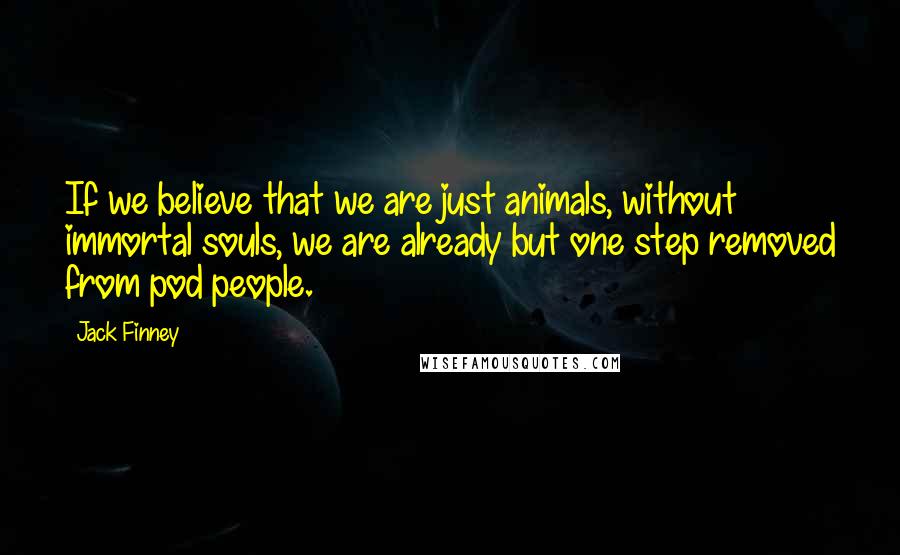 Jack Finney Quotes: If we believe that we are just animals, without immortal souls, we are already but one step removed from pod people.