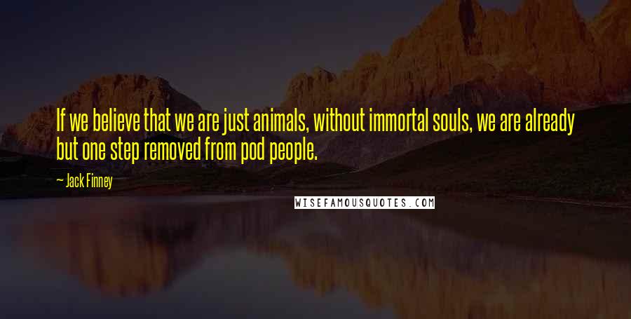 Jack Finney Quotes: If we believe that we are just animals, without immortal souls, we are already but one step removed from pod people.