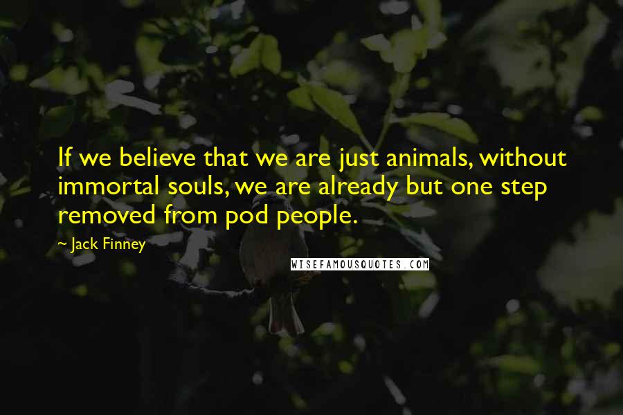 Jack Finney Quotes: If we believe that we are just animals, without immortal souls, we are already but one step removed from pod people.