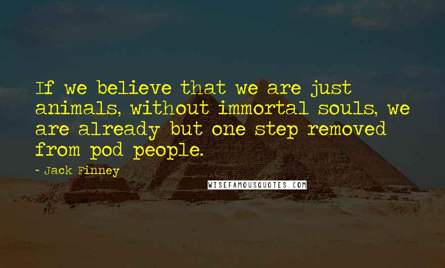 Jack Finney Quotes: If we believe that we are just animals, without immortal souls, we are already but one step removed from pod people.