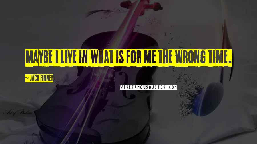 Jack Finney Quotes: Maybe I live in what is for me the wrong time.