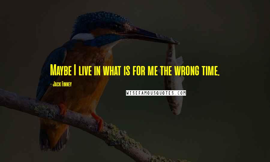 Jack Finney Quotes: Maybe I live in what is for me the wrong time.