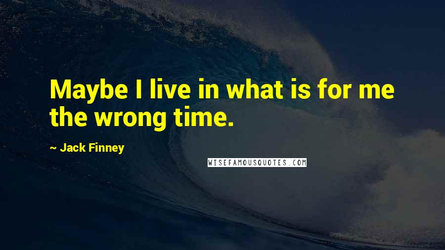 Jack Finney Quotes: Maybe I live in what is for me the wrong time.