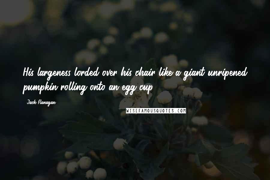 Jack Flanagan Quotes: His largeness lorded over his chair like a giant unripened pumpkin rolling onto an egg cup.