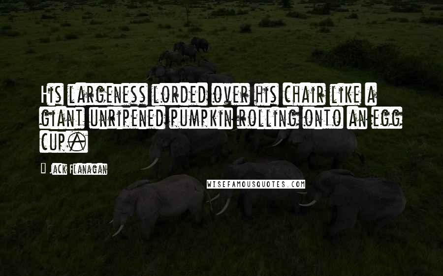 Jack Flanagan Quotes: His largeness lorded over his chair like a giant unripened pumpkin rolling onto an egg cup.