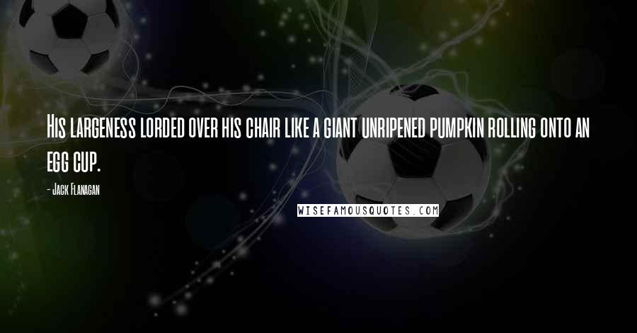 Jack Flanagan Quotes: His largeness lorded over his chair like a giant unripened pumpkin rolling onto an egg cup.