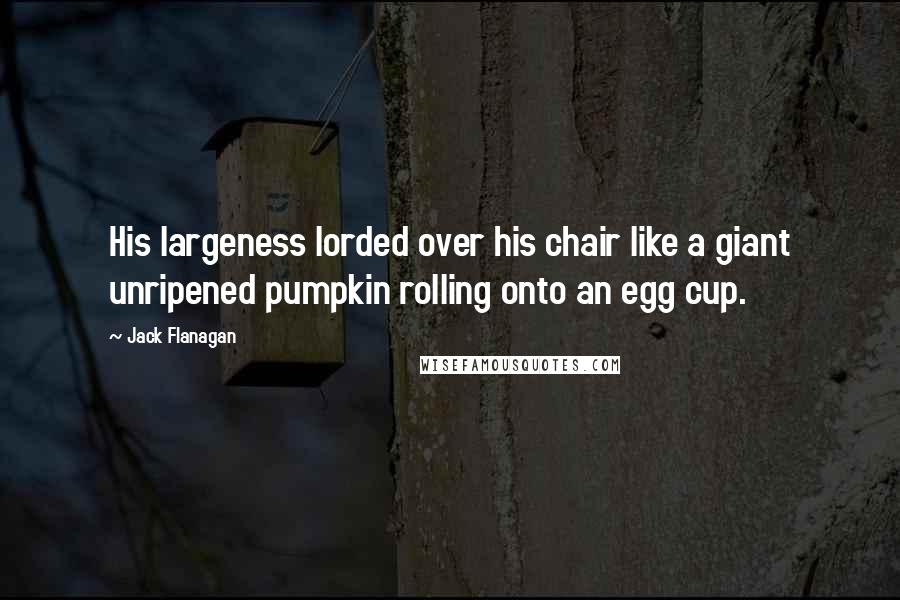 Jack Flanagan Quotes: His largeness lorded over his chair like a giant unripened pumpkin rolling onto an egg cup.