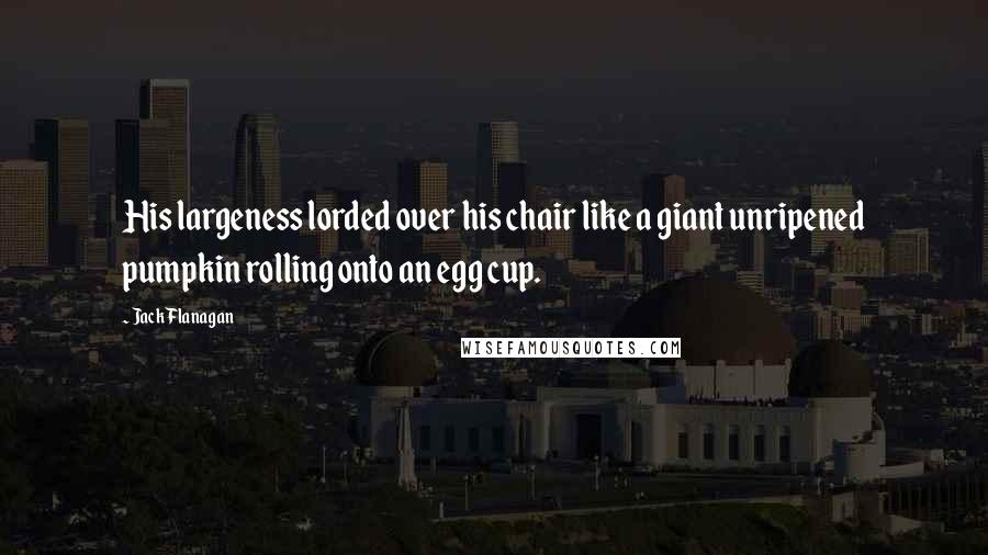Jack Flanagan Quotes: His largeness lorded over his chair like a giant unripened pumpkin rolling onto an egg cup.