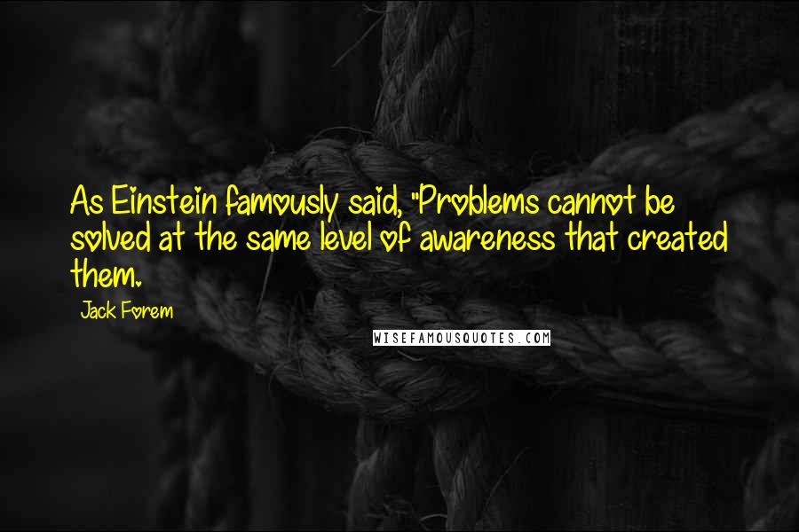 Jack Forem Quotes: As Einstein famously said, "Problems cannot be solved at the same level of awareness that created them.