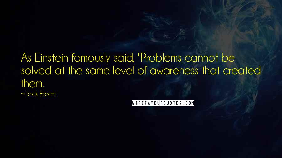 Jack Forem Quotes: As Einstein famously said, "Problems cannot be solved at the same level of awareness that created them.