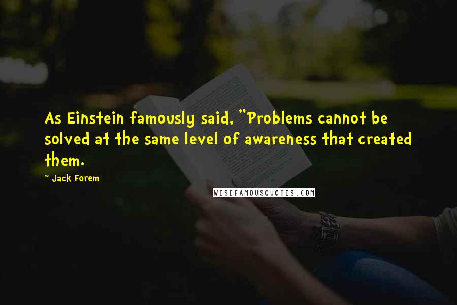 Jack Forem Quotes: As Einstein famously said, "Problems cannot be solved at the same level of awareness that created them.