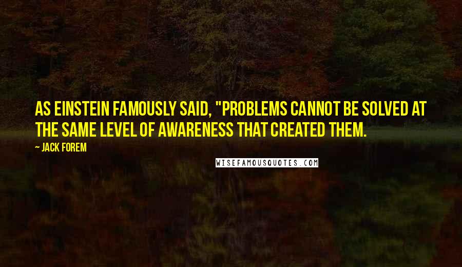 Jack Forem Quotes: As Einstein famously said, "Problems cannot be solved at the same level of awareness that created them.