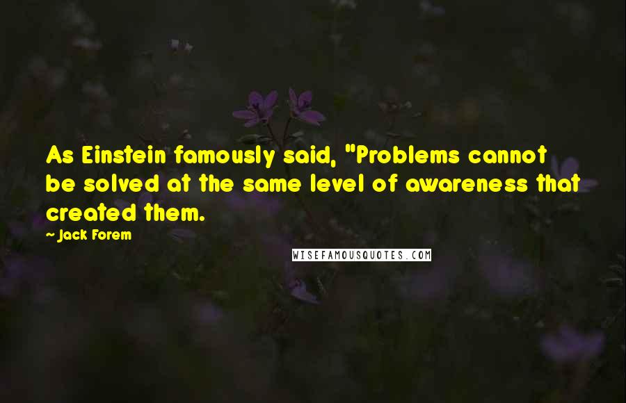 Jack Forem Quotes: As Einstein famously said, "Problems cannot be solved at the same level of awareness that created them.