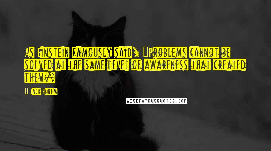 Jack Forem Quotes: As Einstein famously said, "Problems cannot be solved at the same level of awareness that created them.