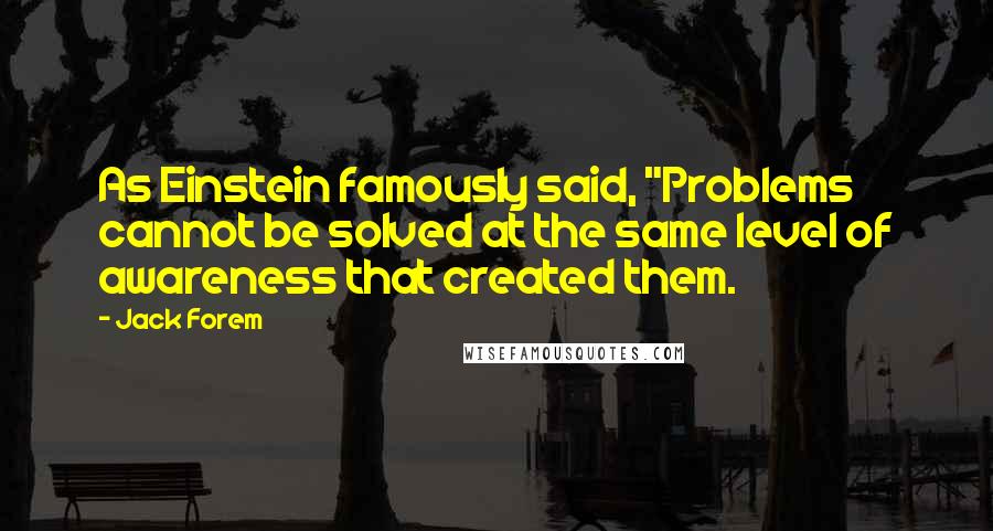 Jack Forem Quotes: As Einstein famously said, "Problems cannot be solved at the same level of awareness that created them.