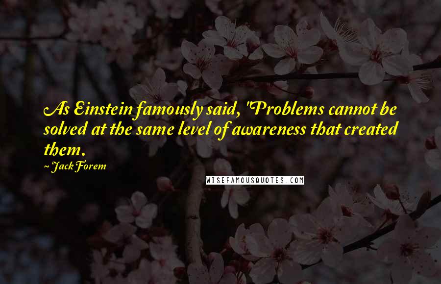 Jack Forem Quotes: As Einstein famously said, "Problems cannot be solved at the same level of awareness that created them.