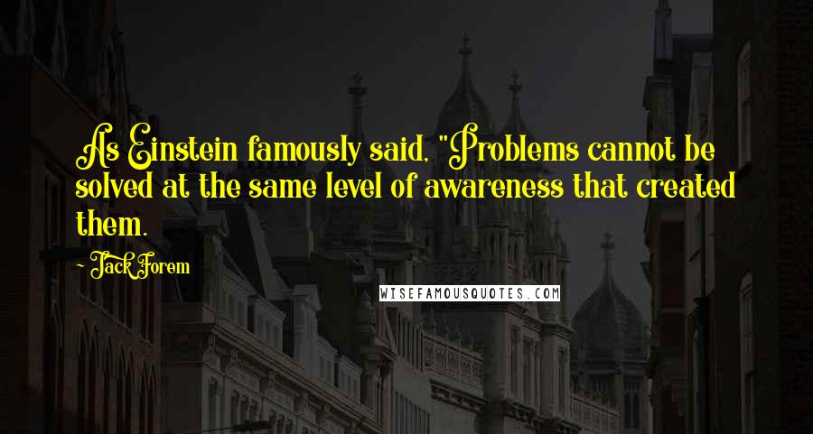 Jack Forem Quotes: As Einstein famously said, "Problems cannot be solved at the same level of awareness that created them.