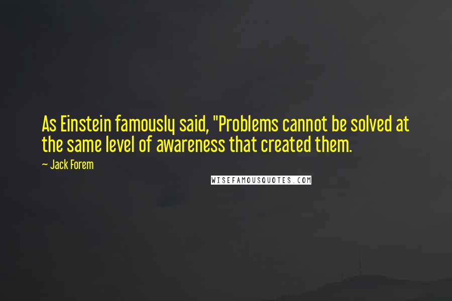 Jack Forem Quotes: As Einstein famously said, "Problems cannot be solved at the same level of awareness that created them.