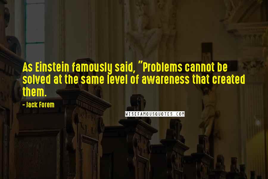 Jack Forem Quotes: As Einstein famously said, "Problems cannot be solved at the same level of awareness that created them.