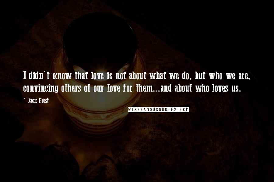 Jack Frost Quotes: I didn't know that love is not about what we do, but who we are, convincing others of our love for them...and about who loves us.