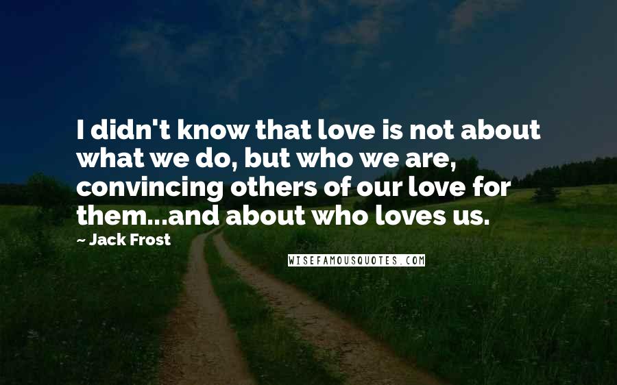 Jack Frost Quotes: I didn't know that love is not about what we do, but who we are, convincing others of our love for them...and about who loves us.