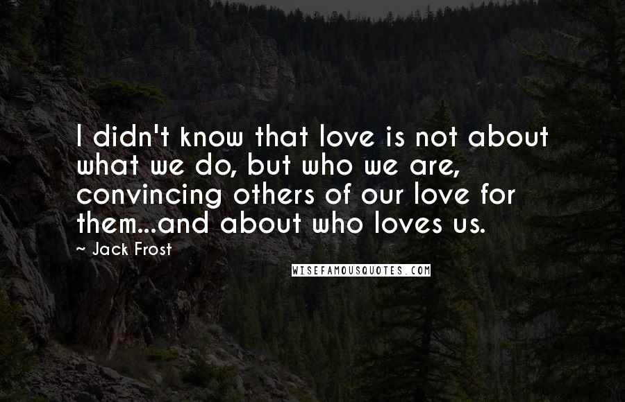 Jack Frost Quotes: I didn't know that love is not about what we do, but who we are, convincing others of our love for them...and about who loves us.