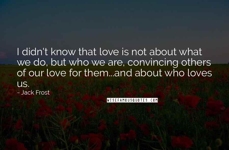 Jack Frost Quotes: I didn't know that love is not about what we do, but who we are, convincing others of our love for them...and about who loves us.