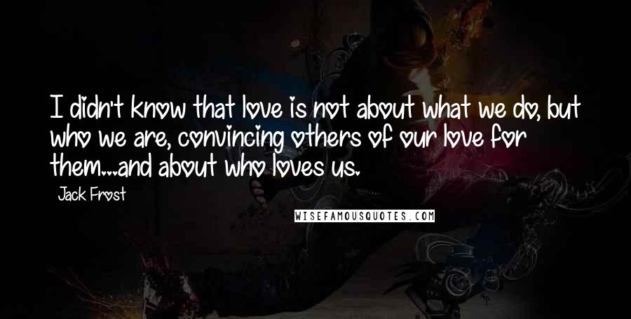 Jack Frost Quotes: I didn't know that love is not about what we do, but who we are, convincing others of our love for them...and about who loves us.