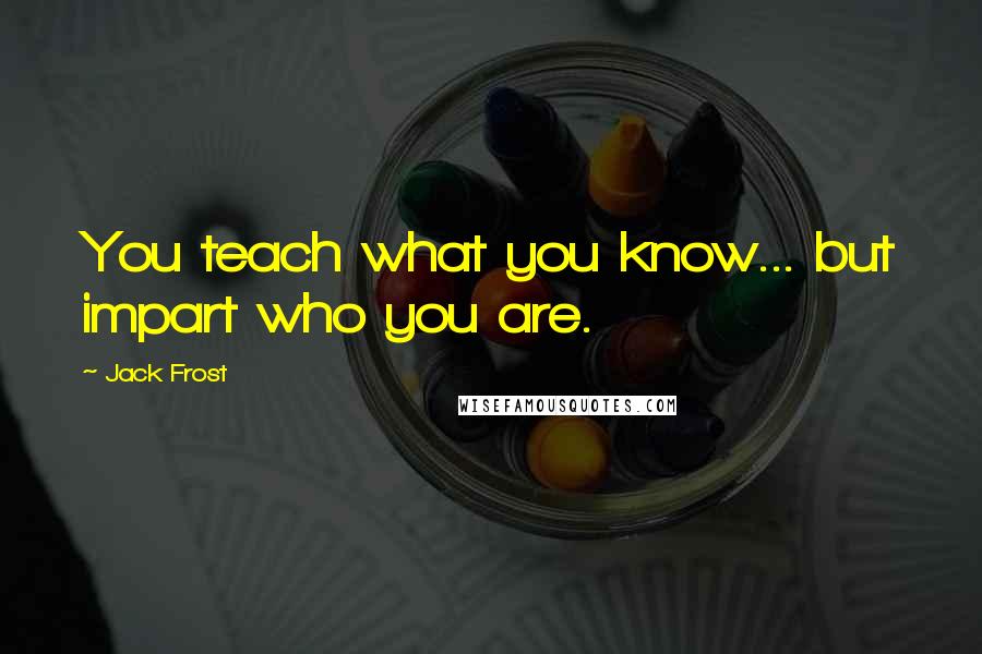 Jack Frost Quotes: You teach what you know... but impart who you are.