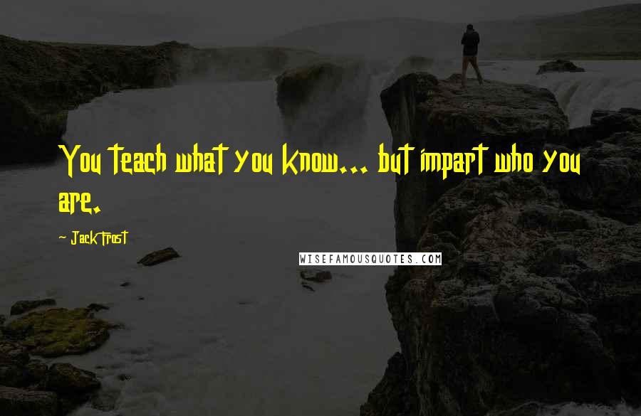 Jack Frost Quotes: You teach what you know... but impart who you are.